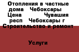 Отопления в частные дома . Чебоксары. › Цена ­ 1 000 - Чувашия респ., Чебоксары г. Строительство и ремонт » Услуги   